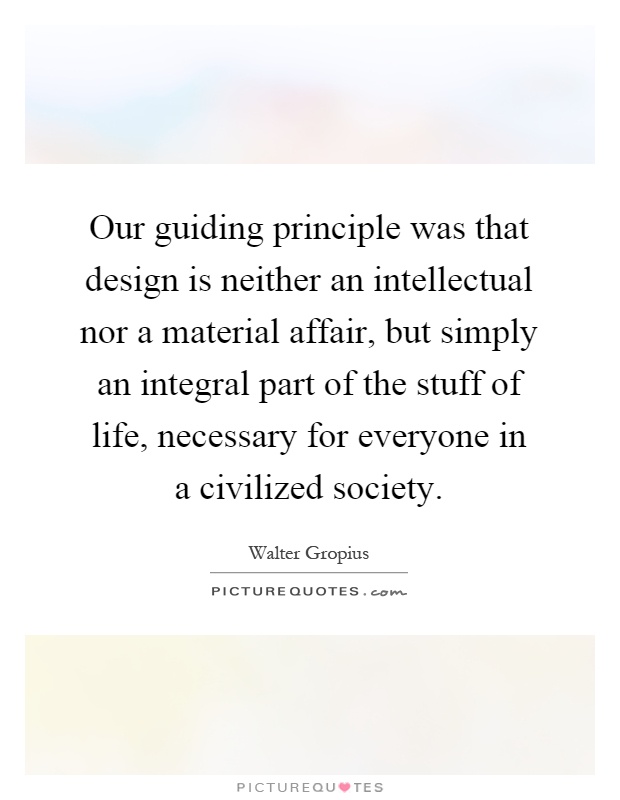 Our guiding principle was that design is neither an intellectual nor a material affair, but simply an integral part of the stuff of life, necessary for everyone in a civilized society Picture Quote #1