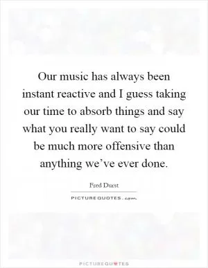 Our music has always been instant reactive and I guess taking our time to absorb things and say what you really want to say could be much more offensive than anything we’ve ever done Picture Quote #1