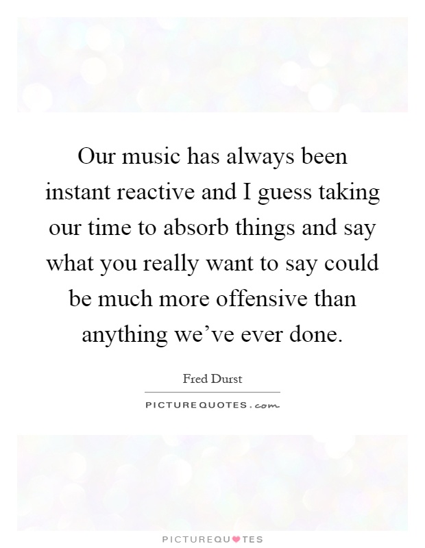 Our music has always been instant reactive and I guess taking our time to absorb things and say what you really want to say could be much more offensive than anything we've ever done Picture Quote #1