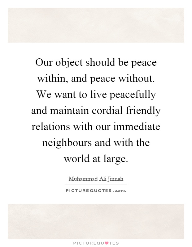 Our object should be peace within, and peace without. We want to live peacefully and maintain cordial friendly relations with our immediate neighbours and with the world at large Picture Quote #1