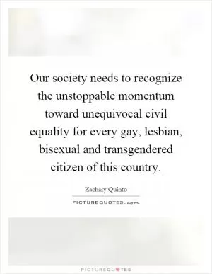 Our society needs to recognize the unstoppable momentum toward unequivocal civil equality for every gay, lesbian, bisexual and transgendered citizen of this country Picture Quote #1
