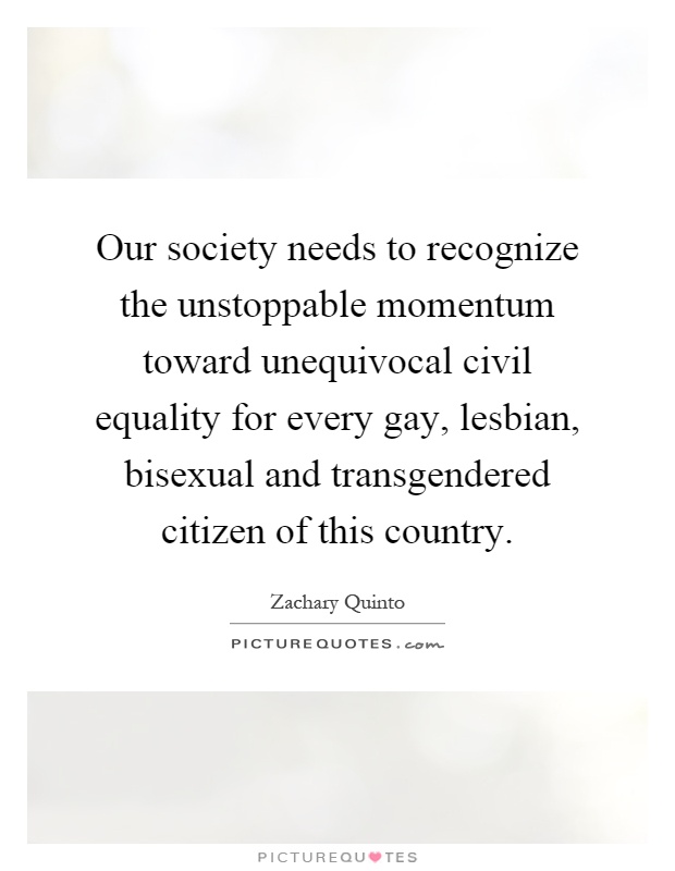 Our society needs to recognize the unstoppable momentum toward unequivocal civil equality for every gay, lesbian, bisexual and transgendered citizen of this country Picture Quote #1