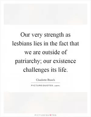 Our very strength as lesbians lies in the fact that we are outside of patriarchy; our existence challenges its life Picture Quote #1