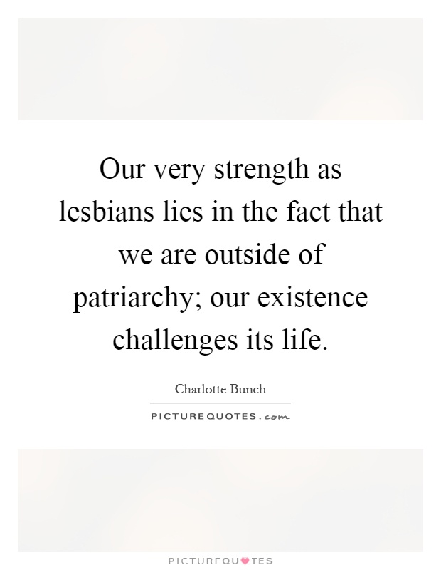 Our very strength as lesbians lies in the fact that we are outside of patriarchy; our existence challenges its life Picture Quote #1