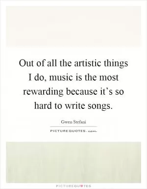 Out of all the artistic things I do, music is the most rewarding because it’s so hard to write songs Picture Quote #1