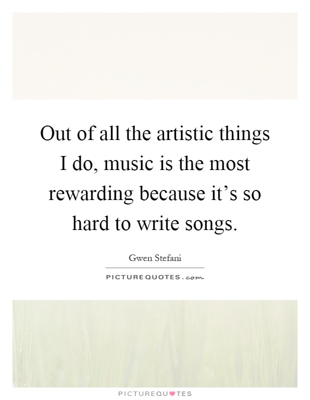 Out of all the artistic things I do, music is the most rewarding because it's so hard to write songs Picture Quote #1