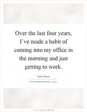 Over the last four years, I’ve made a habit of coming into my office in the morning and just getting to work Picture Quote #1