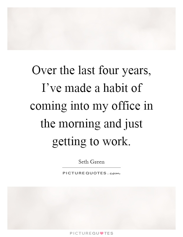 Over the last four years, I've made a habit of coming into my office in the morning and just getting to work Picture Quote #1