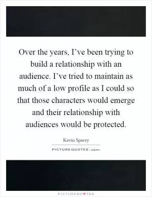 Over the years, I’ve been trying to build a relationship with an audience. I’ve tried to maintain as much of a low profile as I could so that those characters would emerge and their relationship with audiences would be protected Picture Quote #1