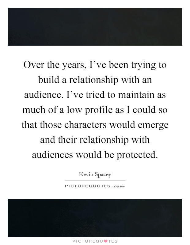 Over the years, I've been trying to build a relationship with an audience. I've tried to maintain as much of a low profile as I could so that those characters would emerge and their relationship with audiences would be protected Picture Quote #1