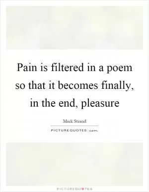 Pain is filtered in a poem so that it becomes finally, in the end, pleasure Picture Quote #1