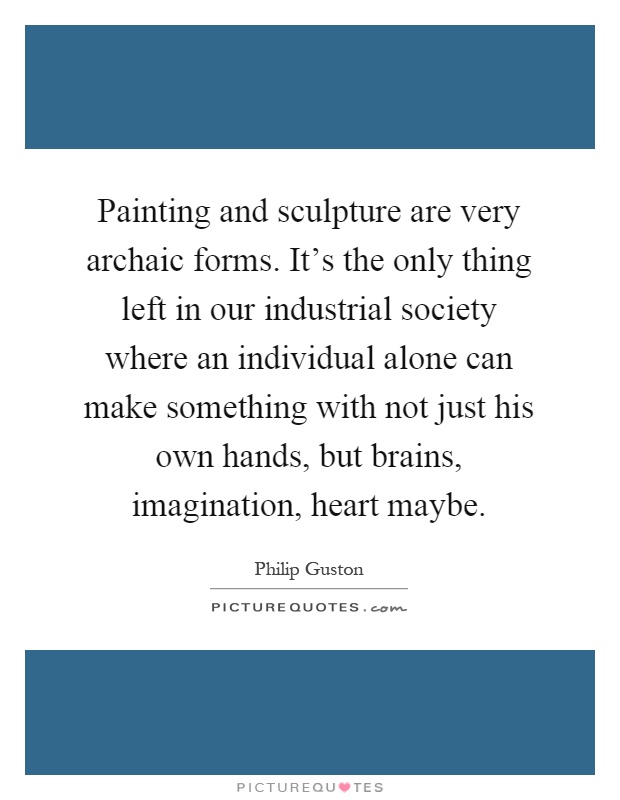 Painting and sculpture are very archaic forms. It's the only thing left in our industrial society where an individual alone can make something with not just his own hands, but brains, imagination, heart maybe Picture Quote #1