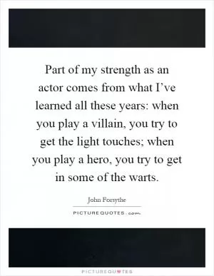 Part of my strength as an actor comes from what I’ve learned all these years: when you play a villain, you try to get the light touches; when you play a hero, you try to get in some of the warts Picture Quote #1