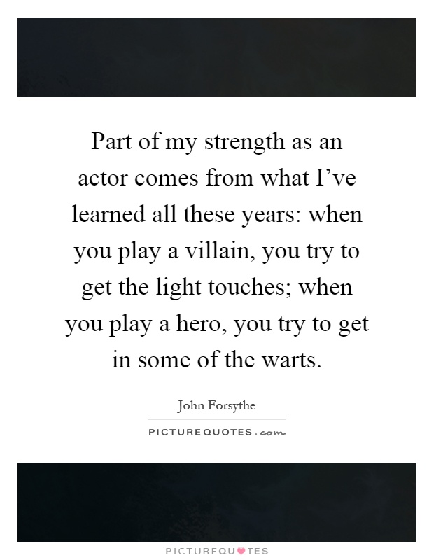Part of my strength as an actor comes from what I've learned all these years: when you play a villain, you try to get the light touches; when you play a hero, you try to get in some of the warts Picture Quote #1