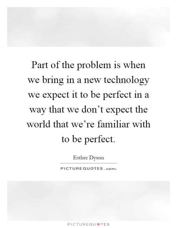 Part of the problem is when we bring in a new technology we expect it to be perfect in a way that we don't expect the world that we're familiar with to be perfect Picture Quote #1