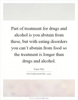Part of treatment for drugs and alcohol is you abstain from these, but with eating disorders you can’t abstain from food so the treatment is longer than drugs and alcohol Picture Quote #1