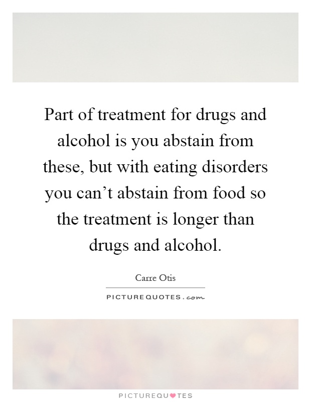 Part of treatment for drugs and alcohol is you abstain from these, but with eating disorders you can't abstain from food so the treatment is longer than drugs and alcohol Picture Quote #1