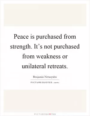 Peace is purchased from strength. It’s not purchased from weakness or unilateral retreats Picture Quote #1