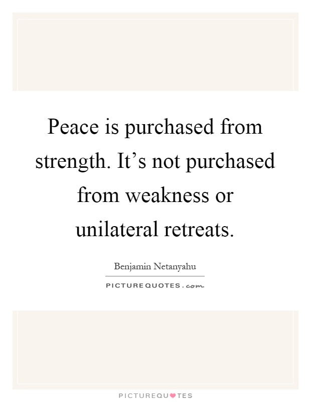 Peace is purchased from strength. It's not purchased from weakness or unilateral retreats Picture Quote #1