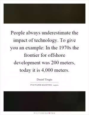 People always underestimate the impact of technology. To give you an example: In the 1970s the frontier for offshore development was 200 meters, today it is 4,000 meters Picture Quote #1