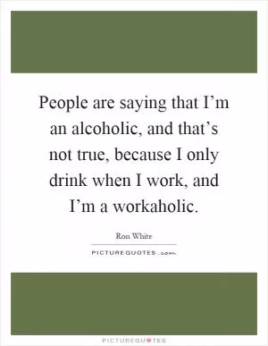 People are saying that I’m an alcoholic, and that’s not true, because I only drink when I work, and I’m a workaholic Picture Quote #1