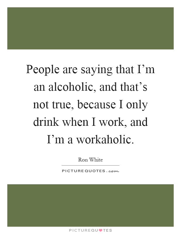 People are saying that I'm an alcoholic, and that's not true, because I only drink when I work, and I'm a workaholic Picture Quote #1
