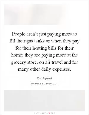 People aren’t just paying more to fill their gas tanks or when they pay for their heating bills for their home; they are paying more at the grocery store, on air travel and for many other daily expenses Picture Quote #1