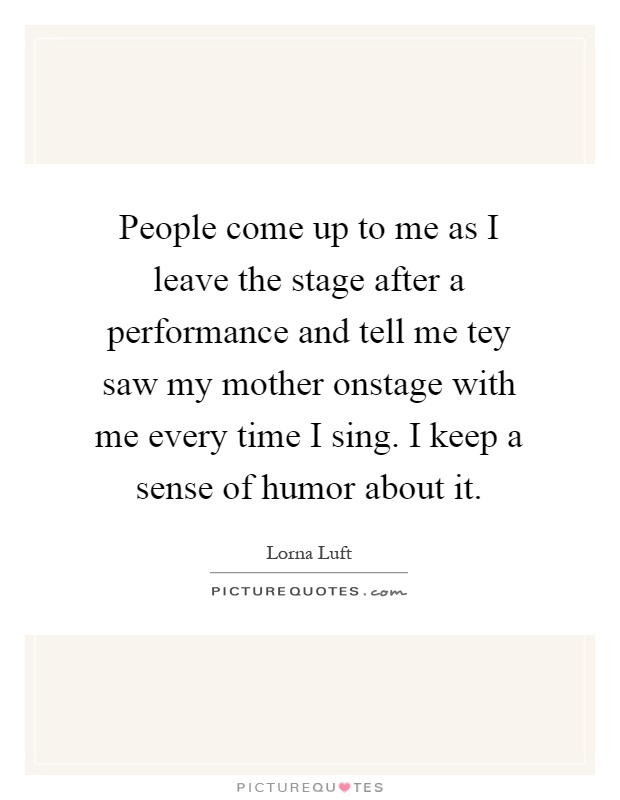 People come up to me as I leave the stage after a performance and tell me tey saw my mother onstage with me every time I sing. I keep a sense of humor about it Picture Quote #1