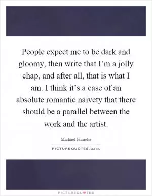 People expect me to be dark and gloomy, then write that I’m a jolly chap, and after all, that is what I am. I think it’s a case of an absolute romantic naivety that there should be a parallel between the work and the artist Picture Quote #1
