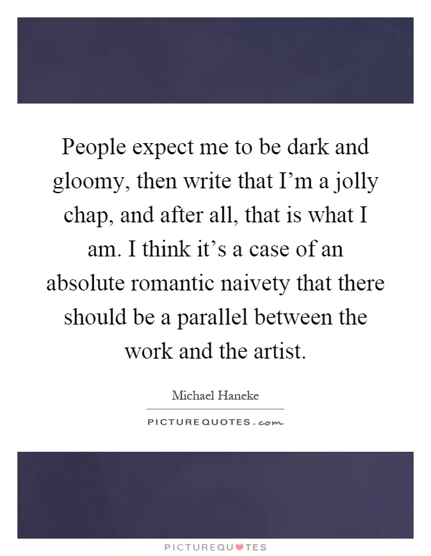 People expect me to be dark and gloomy, then write that I'm a jolly chap, and after all, that is what I am. I think it's a case of an absolute romantic naivety that there should be a parallel between the work and the artist Picture Quote #1