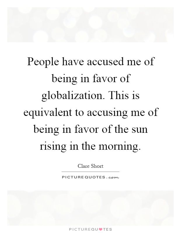 People have accused me of being in favor of globalization. This is equivalent to accusing me of being in favor of the sun rising in the morning Picture Quote #1