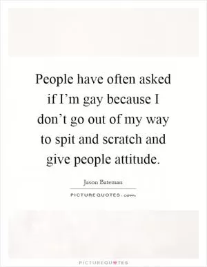 People have often asked if I’m gay because I don’t go out of my way to spit and scratch and give people attitude Picture Quote #1