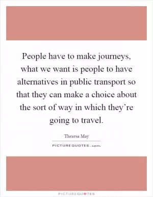 People have to make journeys, what we want is people to have alternatives in public transport so that they can make a choice about the sort of way in which they’re going to travel Picture Quote #1