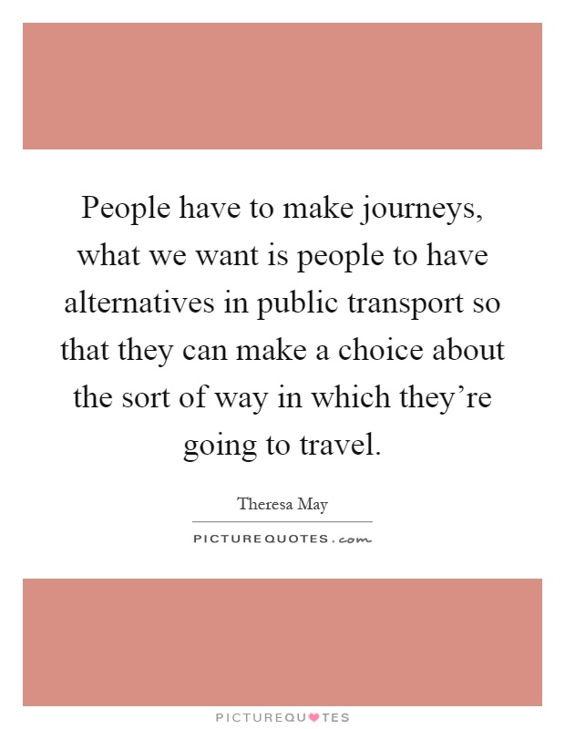 People have to make journeys, what we want is people to have alternatives in public transport so that they can make a choice about the sort of way in which they're going to travel Picture Quote #1