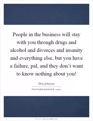 People in the business will stay with you through drugs and alcohol and divorces and insanity and everything else, but you have a failure, pal, and they don’t want to know nothing about you! Picture Quote #1
