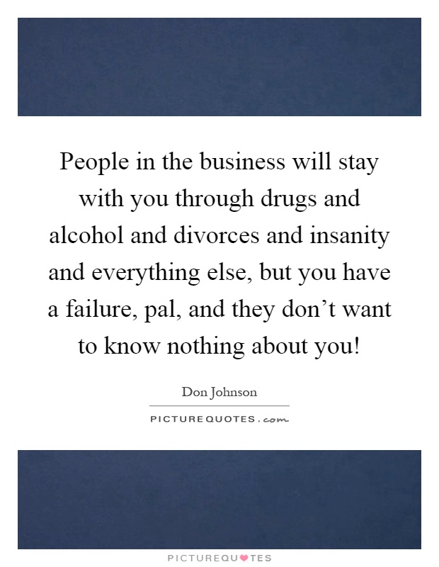 People in the business will stay with you through drugs and alcohol and divorces and insanity and everything else, but you have a failure, pal, and they don't want to know nothing about you! Picture Quote #1