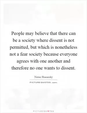 People may believe that there can be a society where dissent is not permitted, but which is nonetheless not a fear society because everyone agrees with one another and therefore no one wants to dissent Picture Quote #1