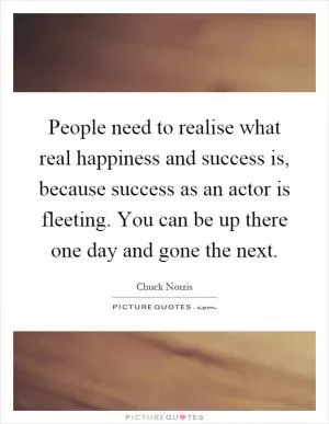 People need to realise what real happiness and success is, because success as an actor is fleeting. You can be up there one day and gone the next Picture Quote #1