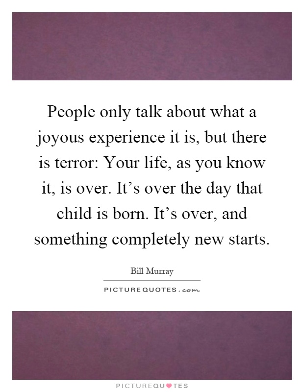 People only talk about what a joyous experience it is, but there is terror: Your life, as you know it, is over. It's over the day that child is born. It's over, and something completely new starts Picture Quote #1