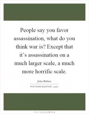 People say you favor assassination, what do you think war is? Except that it’s assassination on a much larger scale, a much more horrific scale Picture Quote #1