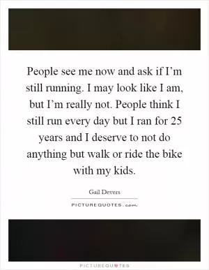 People see me now and ask if I’m still running. I may look like I am, but I’m really not. People think I still run every day but I ran for 25 years and I deserve to not do anything but walk or ride the bike with my kids Picture Quote #1