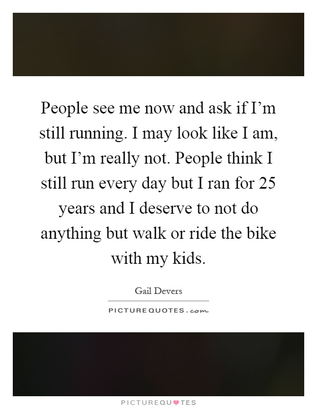 People see me now and ask if I'm still running. I may look like I am, but I'm really not. People think I still run every day but I ran for 25 years and I deserve to not do anything but walk or ride the bike with my kids Picture Quote #1