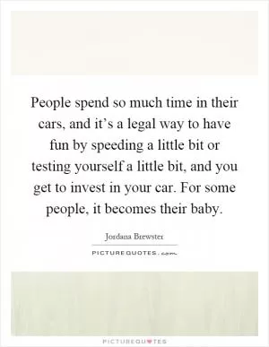 People spend so much time in their cars, and it’s a legal way to have fun by speeding a little bit or testing yourself a little bit, and you get to invest in your car. For some people, it becomes their baby Picture Quote #1