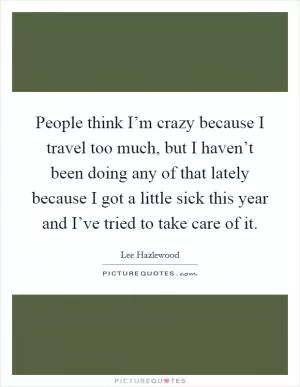 People think I’m crazy because I travel too much, but I haven’t been doing any of that lately because I got a little sick this year and I’ve tried to take care of it Picture Quote #1