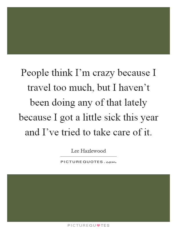 People think I'm crazy because I travel too much, but I haven't been doing any of that lately because I got a little sick this year and I've tried to take care of it Picture Quote #1