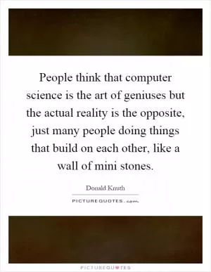People think that computer science is the art of geniuses but the actual reality is the opposite, just many people doing things that build on each other, like a wall of mini stones Picture Quote #1