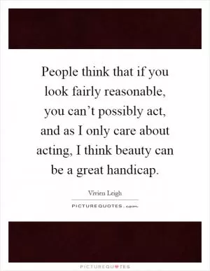 People think that if you look fairly reasonable, you can’t possibly act, and as I only care about acting, I think beauty can be a great handicap Picture Quote #1