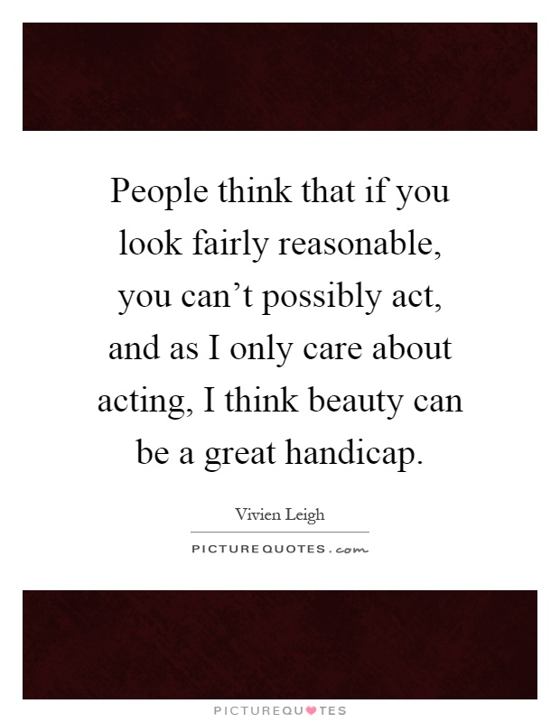 People think that if you look fairly reasonable, you can't possibly act, and as I only care about acting, I think beauty can be a great handicap Picture Quote #1