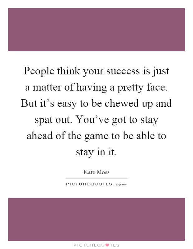 People think your success is just a matter of having a pretty face. But it's easy to be chewed up and spat out. You've got to stay ahead of the game to be able to stay in it Picture Quote #1