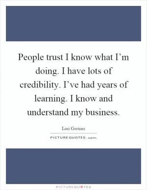 People trust I know what I’m doing. I have lots of credibility. I’ve had years of learning. I know and understand my business Picture Quote #1